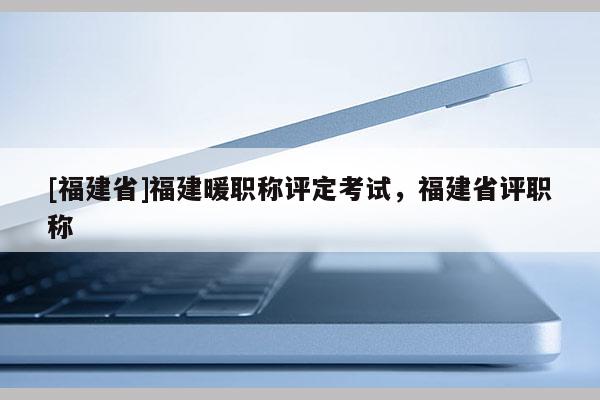 [福建省]福建暖職稱評定考試，福建省評職稱