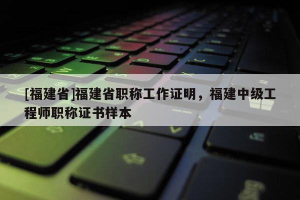 [福建省]福建省職稱工作證明，福建中級工程師職稱證書樣本