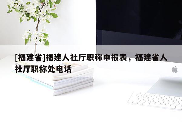 [福建省]福建人社廳職稱申報表，福建省人社廳職稱處電話