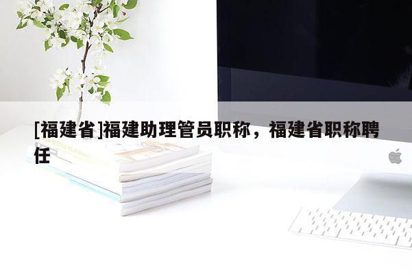 [福建省]福建助理管員職稱，福建省職稱聘任