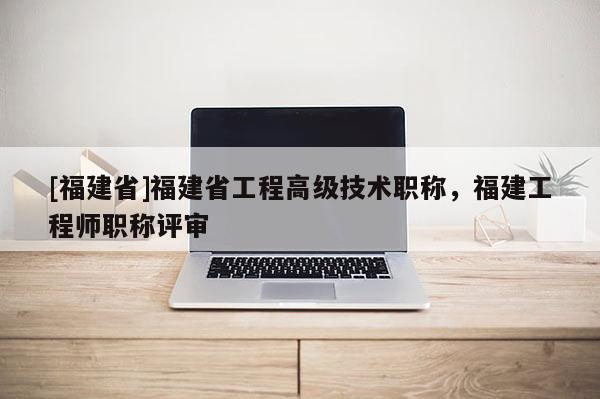 [福建省]福建省工程高級(jí)技術(shù)職稱(chēng)，福建工程師職稱(chēng)評(píng)審