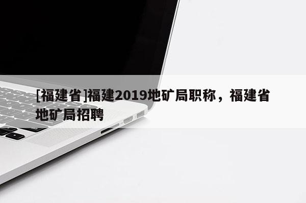 [福建省]福建2019地礦局職稱，福建省地礦局招聘