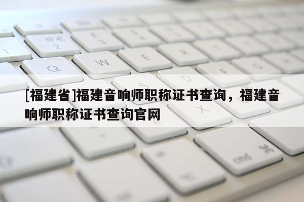 [福建省]福建音響師職稱證書查詢，福建音響師職稱證書查詢官網(wǎng)