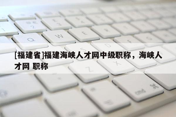 [福建省]福建海峽人才網(wǎng)中級職稱，海峽人才網(wǎng) 職稱
