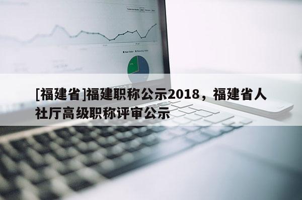 [福建省]福建職稱(chēng)公示2018，福建省人社廳高級(jí)職稱(chēng)評(píng)審公示