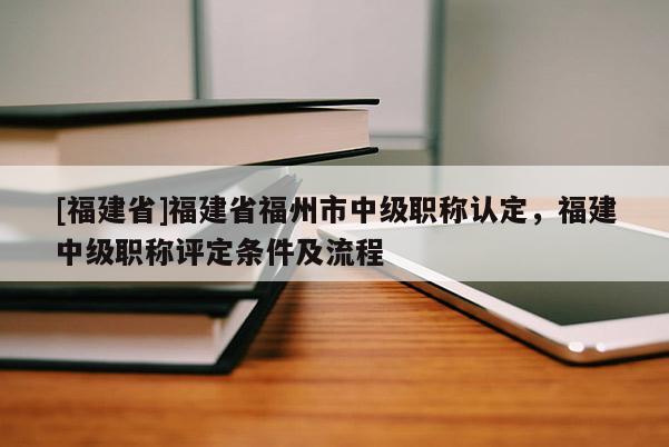 [福建省]福建省福州市中級職稱認(rèn)定，福建中級職稱評定條件及流程