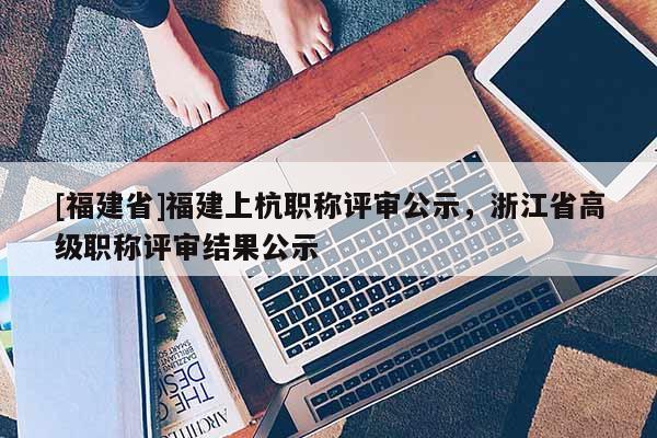[福建省]福建上杭職稱評(píng)審公示，浙江省高級(jí)職稱評(píng)審結(jié)果公示