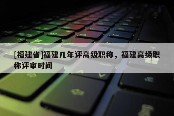 [福建省]福建幾年評高級職稱，福建高級職稱評審時間
