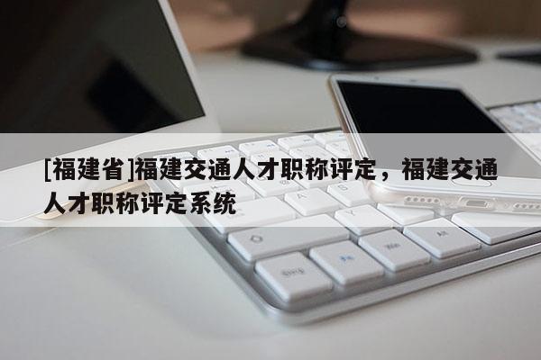 [福建省]福建交通人才職稱評定，福建交通人才職稱評定系統(tǒng)