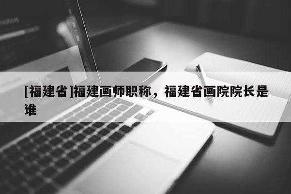 [福建省]福建畫師職稱，福建省畫院院長是誰