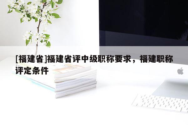 [福建省]福建省評中級職稱要求，福建職稱評定條件