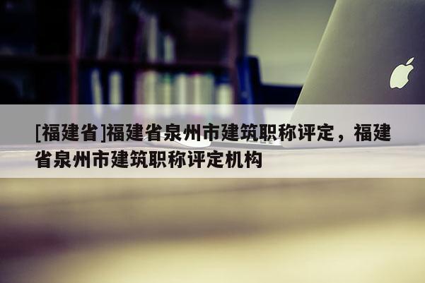 [福建省]福建省泉州市建筑職稱評定，福建省泉州市建筑職稱評定機(jī)構(gòu)