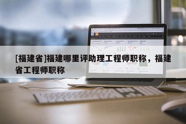 [福建省]福建哪里評助理工程師職稱，福建省工程師職稱