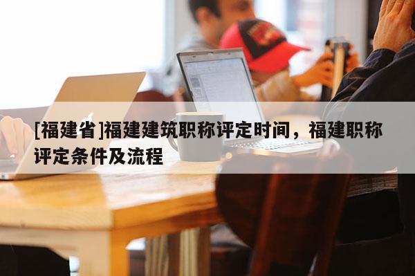 [福建省]福建建筑職稱評定時(shí)間，福建職稱評定條件及流程
