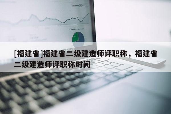 [福建省]福建省二級(jí)建造師評(píng)職稱，福建省二級(jí)建造師評(píng)職稱時(shí)間