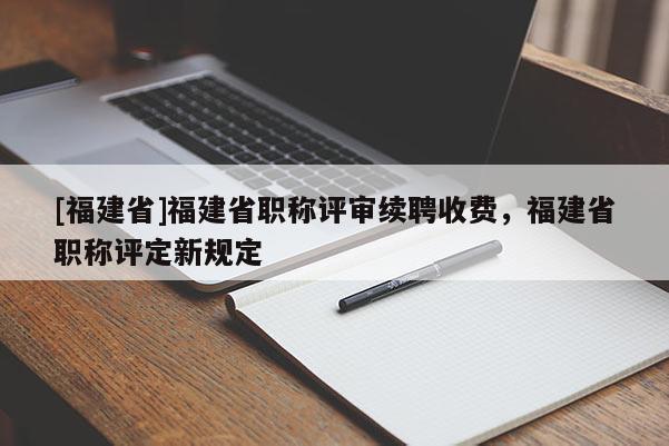 [福建省]福建省職稱評審續(xù)聘收費，福建省職稱評定新規(guī)定