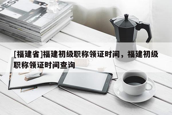 [福建省]福建初級(jí)職稱領(lǐng)證時(shí)間，福建初級(jí)職稱領(lǐng)證時(shí)間查詢