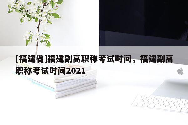 [福建省]福建副高職稱考試時(shí)間，福建副高職稱考試時(shí)間2021