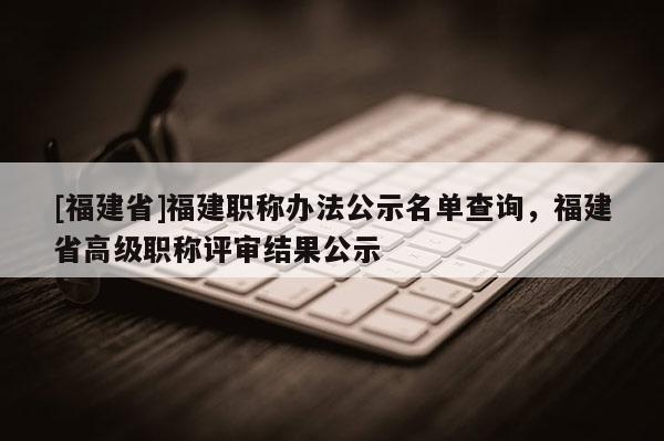 [福建省]福建職稱辦法公示名單查詢，福建省高級職稱評審結(jié)果公示