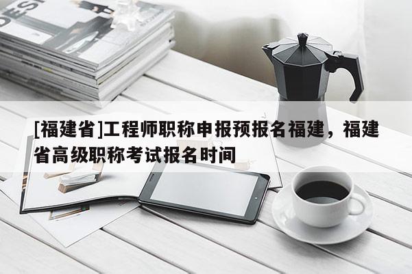 [福建省]工程師職稱申報預(yù)報名福建，福建省高級職稱考試報名時間