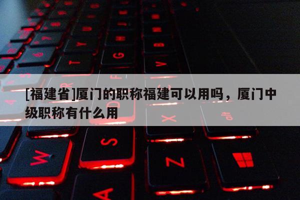 [福建省]廈門的職稱福建可以用嗎，廈門中級職稱有什么用