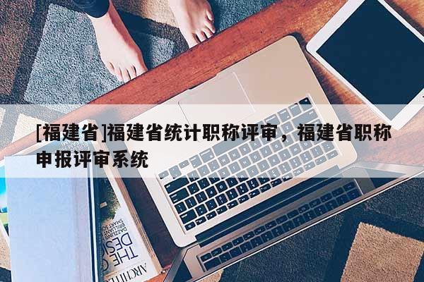 [福建省]福建省統(tǒng)計職稱評審，福建省職稱申報評審系統(tǒng)