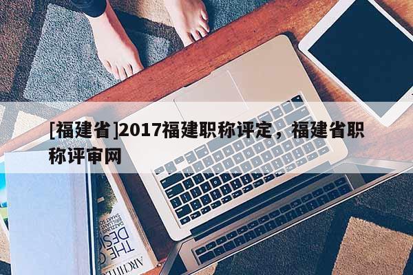 [福建省]2017福建職稱(chēng)評(píng)定，福建省職稱(chēng)評(píng)審網(wǎng)