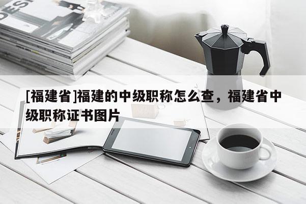 [福建省]福建的中級(jí)職稱(chēng)怎么查，福建省中級(jí)職稱(chēng)證書(shū)圖片