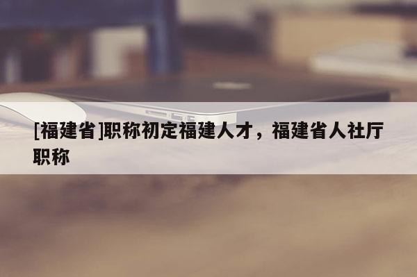[福建省]職稱初定福建人才，福建省人社廳職稱