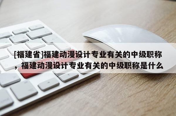 [福建省]福建動漫設(shè)計專業(yè)有關(guān)的中級職稱，福建動漫設(shè)計專業(yè)有關(guān)的中級職稱是什么