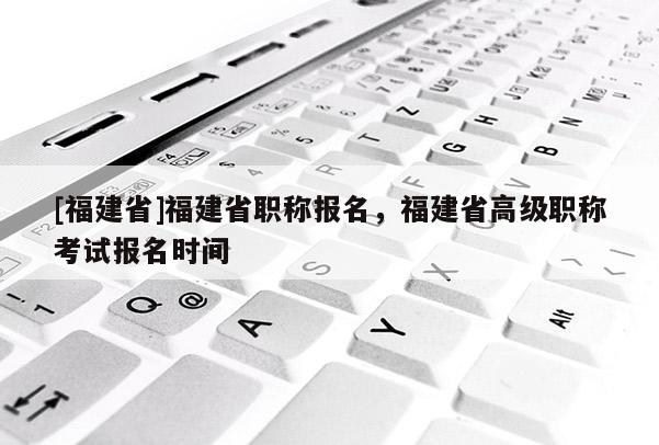 [福建省]福建省職稱報(bào)名，福建省高級(jí)職稱考試報(bào)名時(shí)間