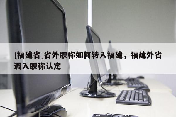 [福建省]省外職稱(chēng)如何轉(zhuǎn)入福建，福建外省調(diào)入職稱(chēng)認(rèn)定
