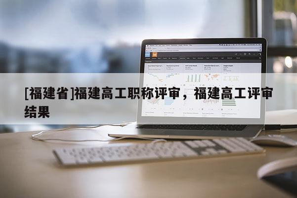 [福建省]福建高工職稱評審，福建高工評審結(jié)果