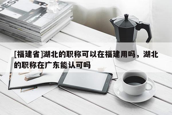 [福建省]湖北的職稱可以在福建用嗎，湖北的職稱在廣東能認(rèn)可嗎