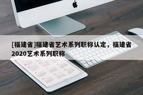 [福建省]福建省藝術(shù)系列職稱認(rèn)定，福建省2020藝術(shù)系列職稱
