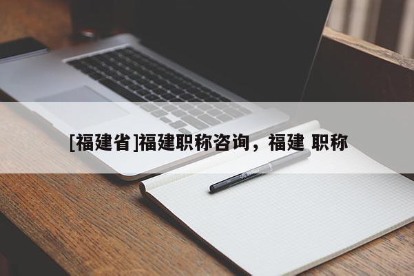 [福建省]福建職稱咨詢，福建 職稱
