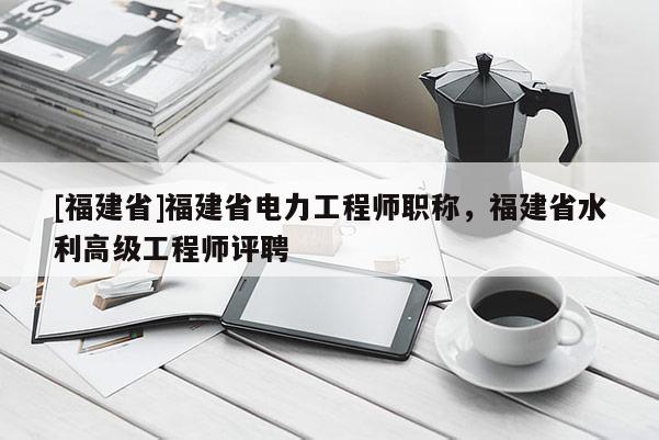 [福建省]福建省電力工程師職稱，福建省水利高級(jí)工程師評(píng)聘