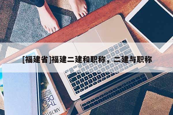 [福建省]福建二建和職稱，二建與職稱