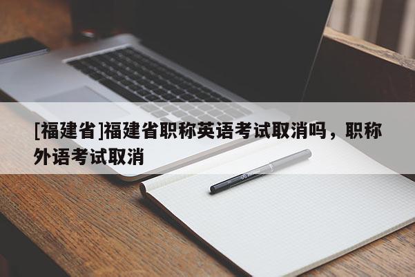 [福建省]福建省職稱英語考試取消嗎，職稱外語考試取消