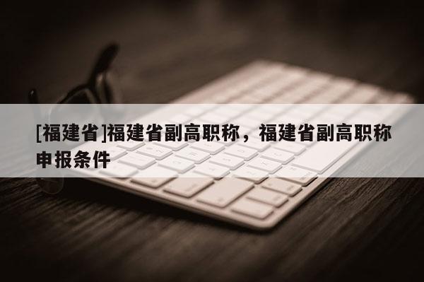 [福建省]福建省副高職稱，福建省副高職稱申報條件