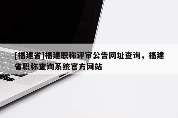 [福建省]福建職稱評審公告網(wǎng)址查詢，福建省職稱查詢系統(tǒng)官方網(wǎng)站