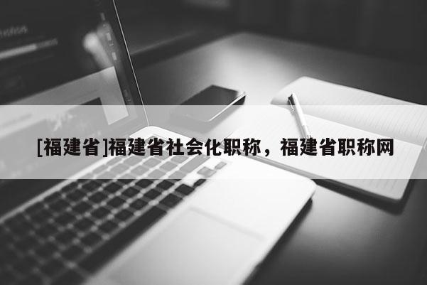 [福建省]福建省社會化職稱，福建省職稱網(wǎng)