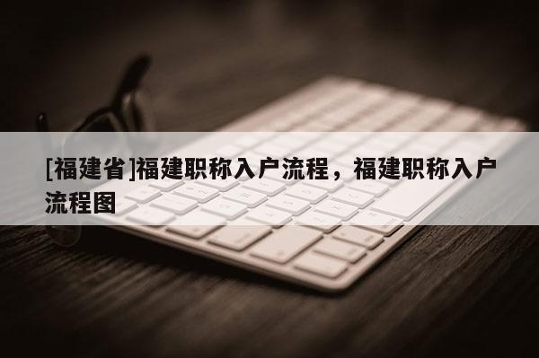 [福建省]福建職稱入戶流程，福建職稱入戶流程圖