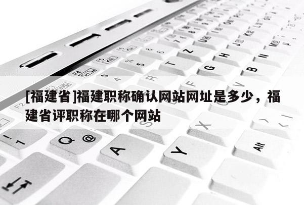 [福建省]福建職稱確認網(wǎng)站網(wǎng)址是多少，福建省評職稱在哪個網(wǎng)站