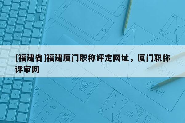 [福建省]福建廈門(mén)職稱(chēng)評(píng)定網(wǎng)址，廈門(mén)職稱(chēng)評(píng)審網(wǎng)