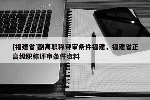 [福建省]副高職稱評審條件福建，福建省正高級職稱評審條件資料