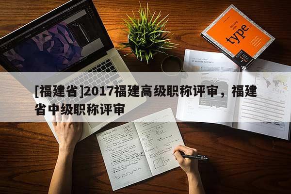 [福建省]2017福建高級職稱評審，福建省中級職稱評審