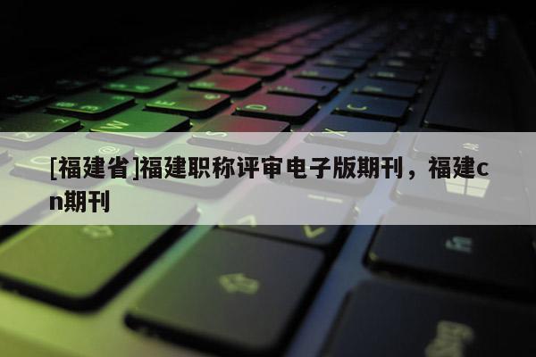 [福建省]福建職稱評審電子版期刊，福建cn期刊