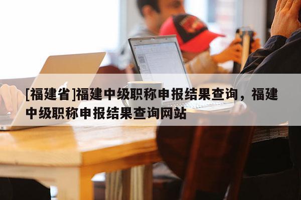 [福建省]福建中級職稱申報(bào)結(jié)果查詢，福建中級職稱申報(bào)結(jié)果查詢網(wǎng)站