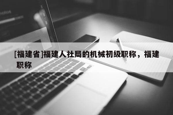 [福建省]福建人社局的機(jī)械初級職稱，福建 職稱